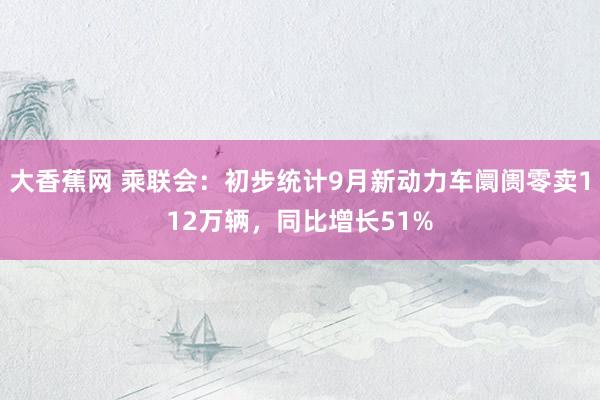 大香蕉网 乘联会：初步统计9月新动力车阛阓零卖112万辆，同比增长51%