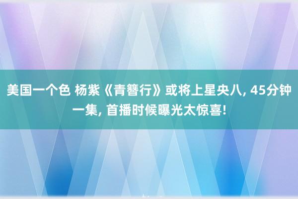 美国一个色 杨紫《青簪行》或将上星央八， 45分钟一集， 首播时候曝光太惊喜!