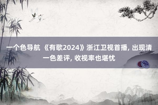 一个色导航 《有歌2024》浙江卫视首播， 出现清一色差评， 收视率也堪忧