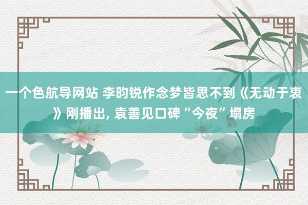 一个色航导网站 李昀锐作念梦皆思不到《无动于衷》刚播出， 袁善见口碑“今夜”塌房