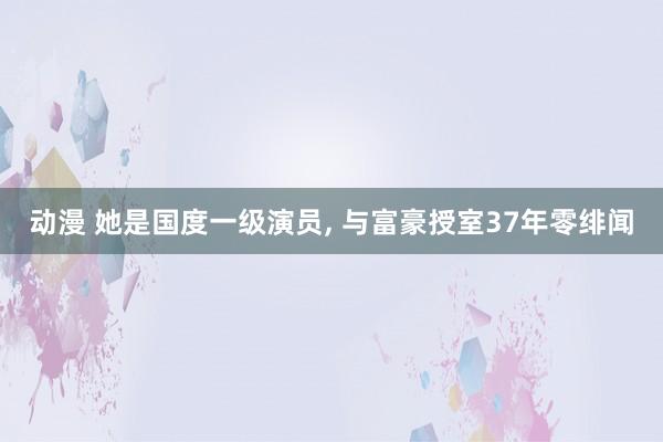 动漫 她是国度一级演员， 与富豪授室37年零绯闻