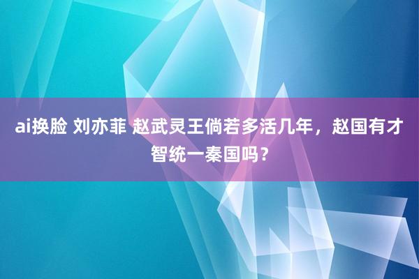 ai换脸 刘亦菲 赵武灵王倘若多活几年，赵国有才智统一秦国吗？