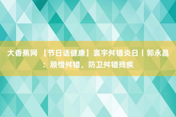 大香蕉网 【节日话健康】寰宇舛错炎日丨郭永昌：顾惜舛错，防卫舛错残疾