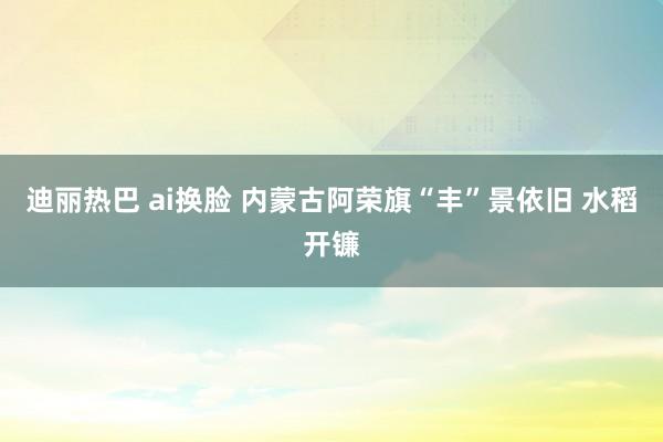 迪丽热巴 ai换脸 内蒙古阿荣旗“丰”景依旧 水稻开镰