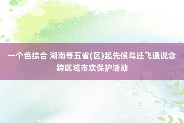 一个色综合 湖南等五省(区)起先候鸟迁飞通说念跨区域市欢保护活动