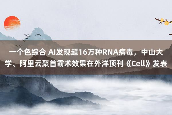 一个色综合 AI发现超16万种RNA病毒，中山大学、阿里云聚首霸术效果在外洋顶刊《Cell》发表