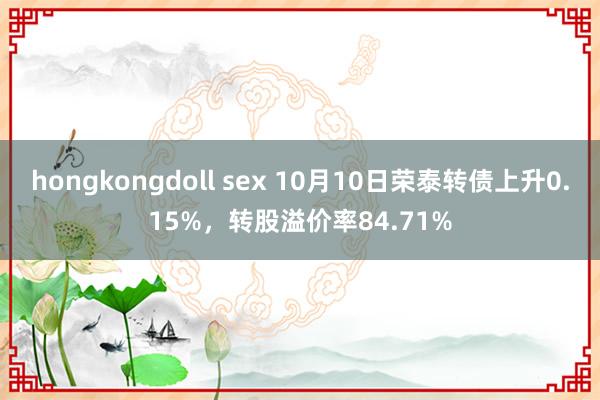 hongkongdoll sex 10月10日荣泰转债上升0.15%，转股溢价率84.71%