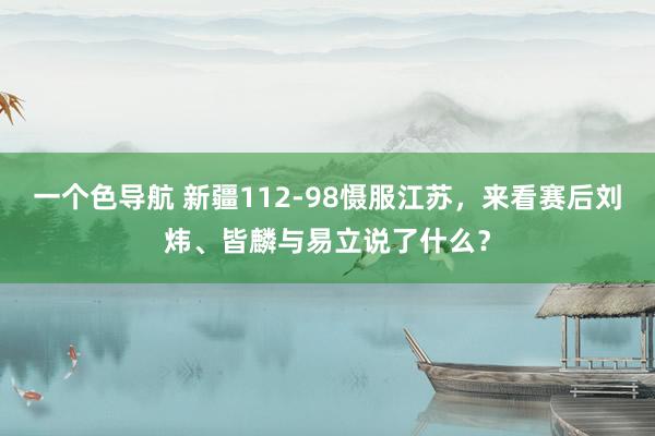 一个色导航 新疆112-98慑服江苏，来看赛后刘炜、皆麟与易立说了什么？