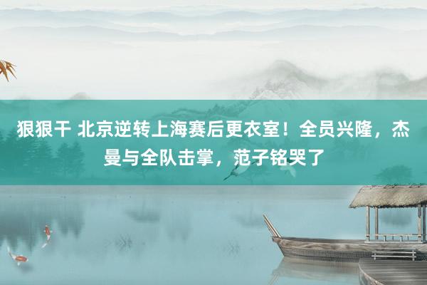 狠狠干 北京逆转上海赛后更衣室！全员兴隆，杰曼与全队击掌，范子铭哭了