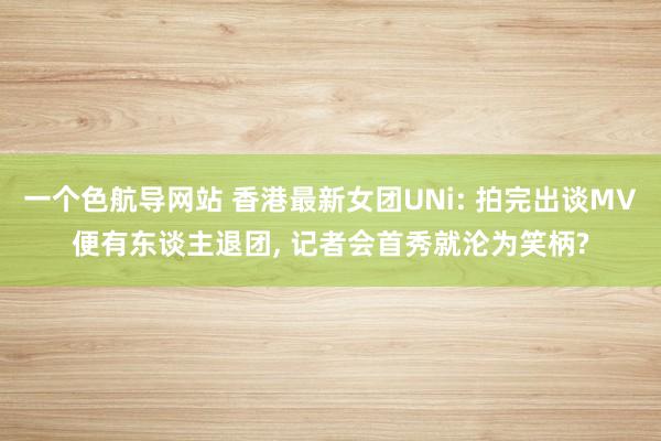 一个色航导网站 香港最新女团UNi: 拍完出谈MV便有东谈主退团， 记者会首秀就沦为笑柄?