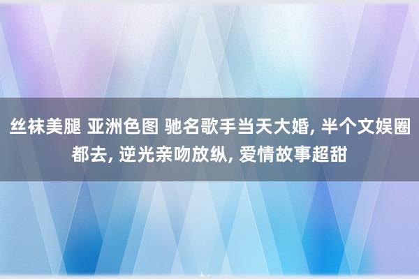 丝袜美腿 亚洲色图 驰名歌手当天大婚， 半个文娱圈都去， 逆光亲吻放纵， 爱情故事超甜