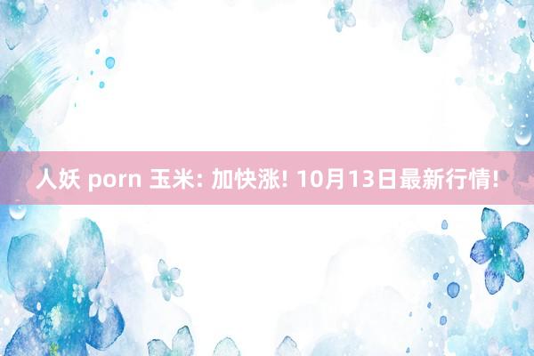 人妖 porn 玉米: 加快涨! 10月13日最新行情!