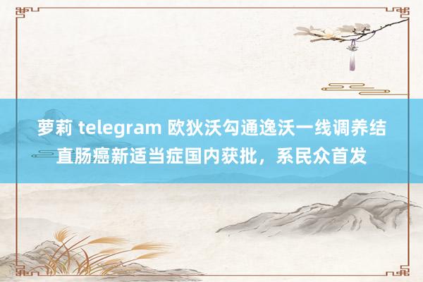 萝莉 telegram 欧狄沃勾通逸沃一线调养结直肠癌新适当症国内获批，系民众首发