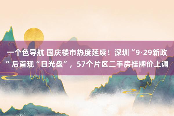 一个色导航 国庆楼市热度延续！深圳“9·29新政”后首现“日光盘”，57个片区二手房挂牌价上调