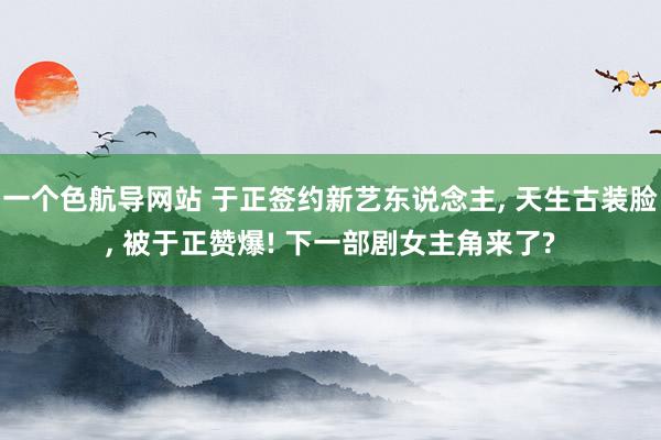 一个色航导网站 于正签约新艺东说念主， 天生古装脸， 被于正赞爆! 下一部剧女主角来了?