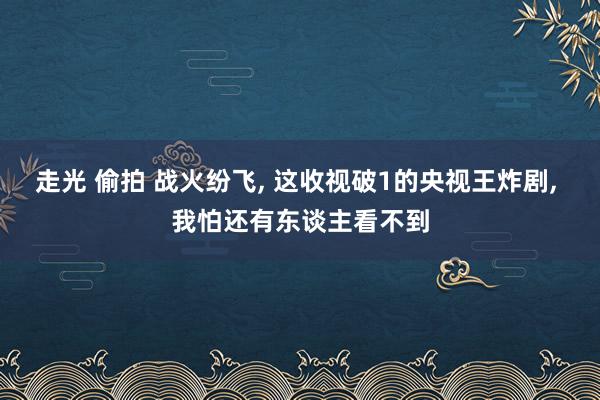 走光 偷拍 战火纷飞， 这收视破1的央视王炸剧， 我怕还有东谈主看不到