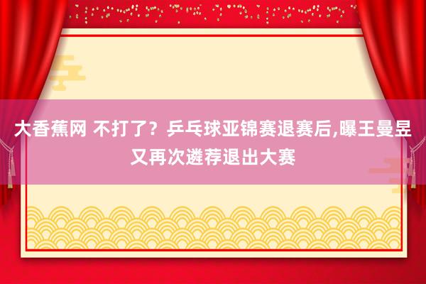 大香蕉网 不打了？乒乓球亚锦赛退赛后，曝王曼昱又再次遴荐退出大赛