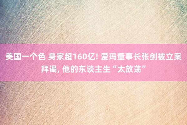 美国一个色 身家超160亿! 爱玛董事长张剑被立案拜谒， 他的东谈主生“太放荡”