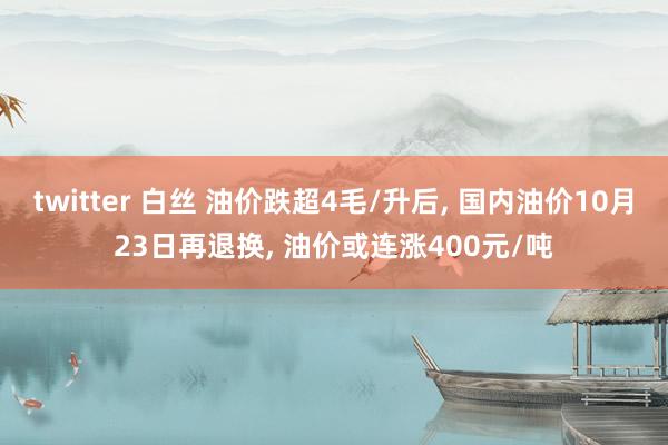 twitter 白丝 油价跌超4毛/升后， 国内油价10月23日再退换， 油价或连涨400元/吨