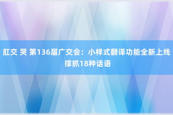 肛交 哭 第136届广交会：小样式翻译功能全新上线 撑抓18种话语