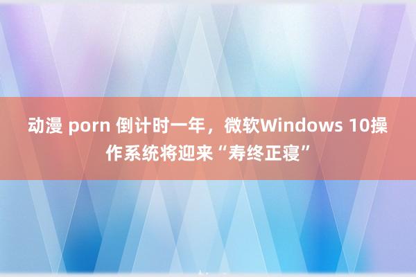 动漫 porn 倒计时一年，微软Windows 10操作系统将迎来“寿终正寝”