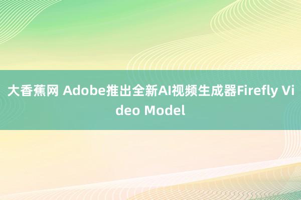 大香蕉网 Adobe推出全新AI视频生成器Firefly Video Model