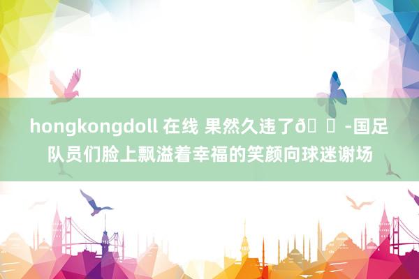 hongkongdoll 在线 果然久违了😭国足队员们脸上飘溢着幸福的笑颜向球迷谢场