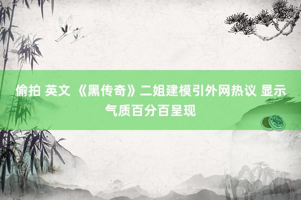 偷拍 英文 《黑传奇》二姐建模引外网热议 显示气质百分百呈现