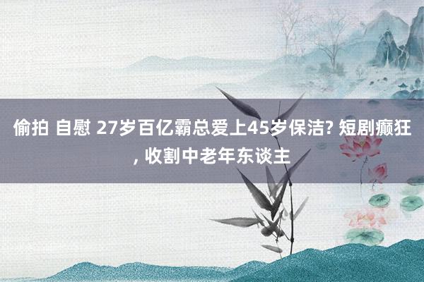 偷拍 自慰 27岁百亿霸总爱上45岁保洁? 短剧癫狂， 收割中老年东谈主