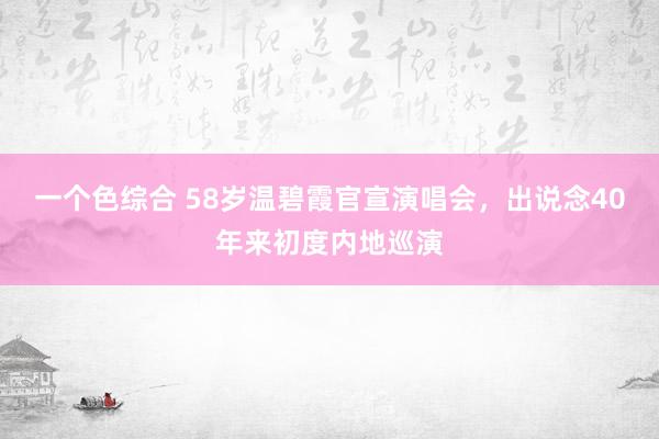 一个色综合 58岁温碧霞官宣演唱会，出说念40年来初度内地巡演