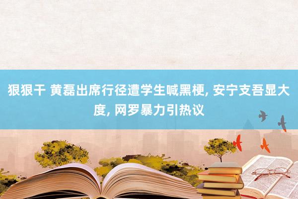 狠狠干 黄磊出席行径遭学生喊黑梗， 安宁支吾显大度， 网罗暴力引热议