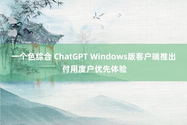 一个色综合 ChatGPT Windows版客户端推出 付用度户优先体验