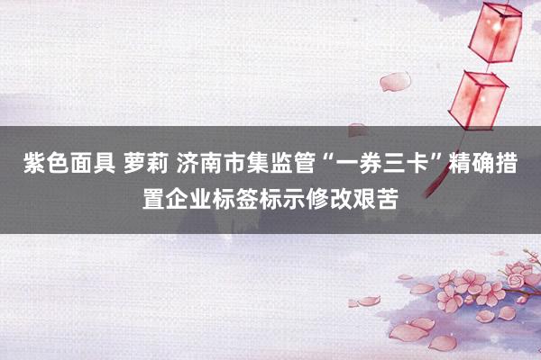 紫色面具 萝莉 济南市集监管“一券三卡”精确措置企业标签标示修改艰苦