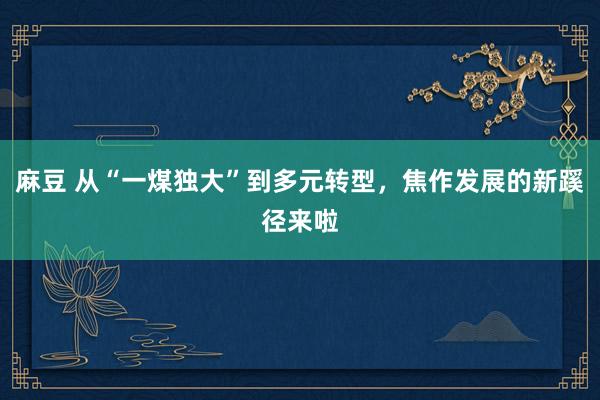 麻豆 从“一煤独大”到多元转型，焦作发展的新蹊径来啦