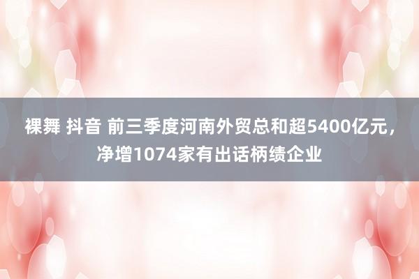 裸舞 抖音 前三季度河南外贸总和超5400亿元，净增1074家有出话柄绩企业