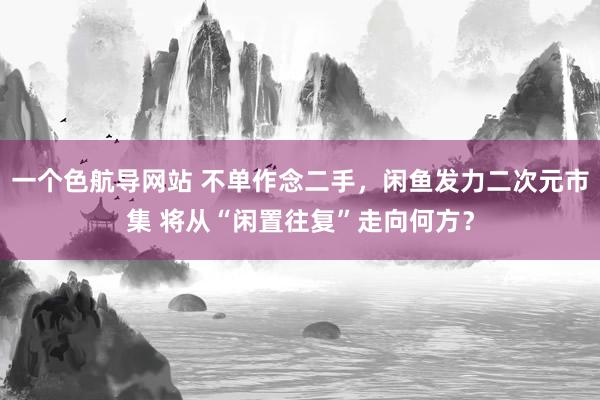 一个色航导网站 不单作念二手，闲鱼发力二次元市集 将从“闲置往复”走向何方？