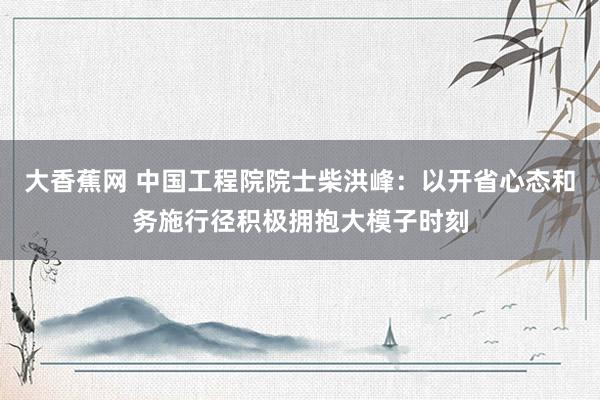 大香蕉网 中国工程院院士柴洪峰：以开省心态和务施行径积极拥抱大模子时刻