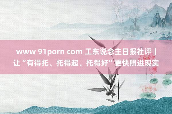 www 91porn com 工东说念主日报社评丨让“有得托、托得起、托得好”更快照进现实