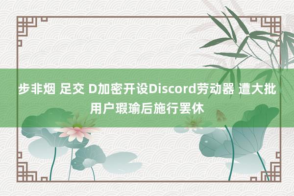 步非烟 足交 D加密开设Discord劳动器 遭大批用户瑕瑜后施行罢休