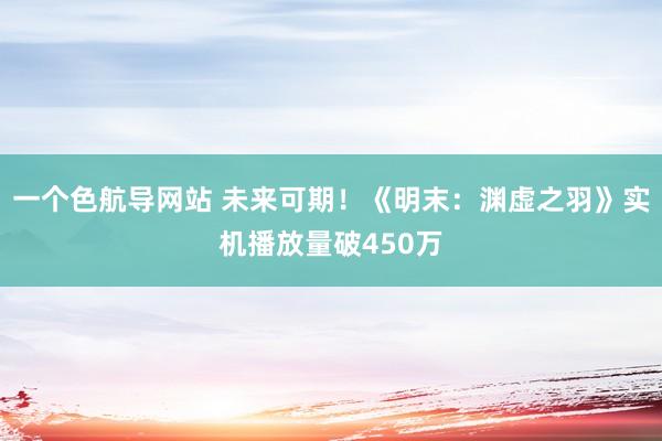 一个色航导网站 未来可期！《明末：渊虚之羽》实机播放量破450万