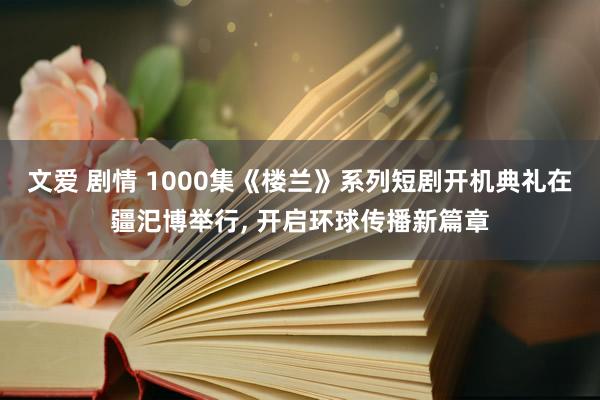 文爱 剧情 1000集《楼兰》系列短剧开机典礼在疆汜博举行， 开启环球传播新篇章