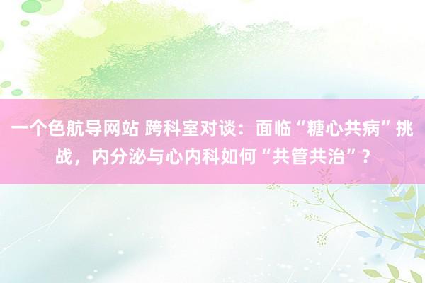 一个色航导网站 跨科室对谈：面临“糖心共病”挑战，内分泌与心内科如何“共管共治”？