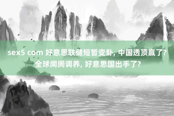 sex5 com 好意思联储短暂变卦， 中国透顶赢了? 全球阛阓调养， 好意思国出手了?