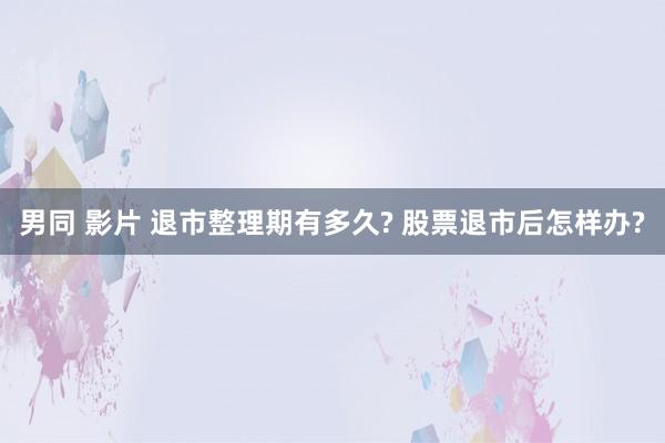 男同 影片 退市整理期有多久? 股票退市后怎样办?