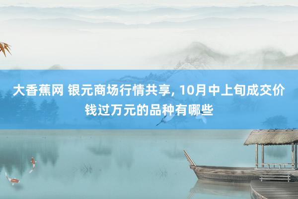 大香蕉网 银元商场行情共享， 10月中上旬成交价钱过万元的品种有哪些