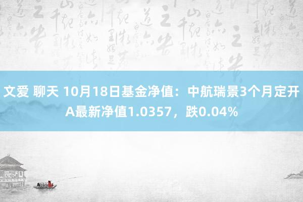 文爱 聊天 10月18日基金净值：中航瑞景3个月定开A最新净值1.0357，跌0.04%