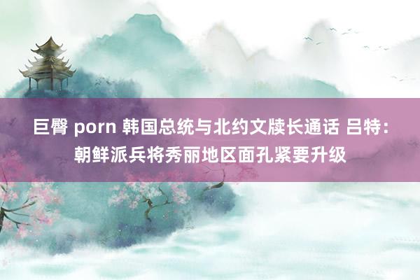 巨臀 porn 韩国总统与北约文牍长通话 吕特：朝鲜派兵将秀丽地区面孔紧要升级