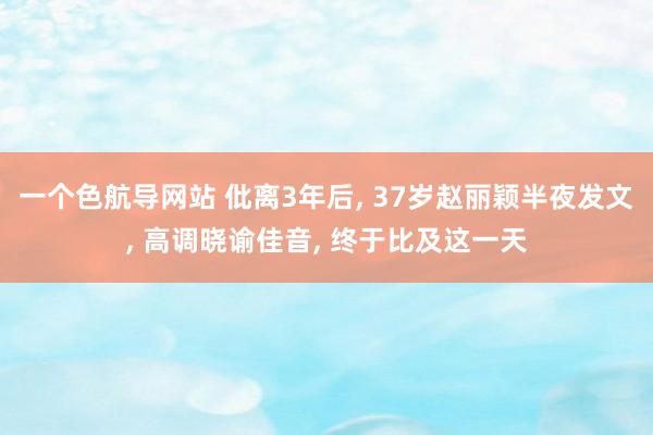 一个色航导网站 仳离3年后， 37岁赵丽颖半夜发文， 高调晓谕佳音， 终于比及这一天