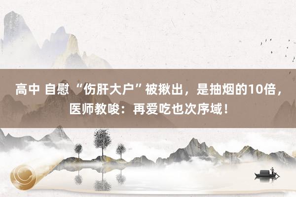 高中 自慰 “伤肝大户”被揪出，是抽烟的10倍，医师教唆：再爱吃也次序域！