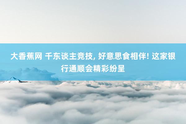 大香蕉网 千东谈主竞技， 好意思食相伴! 这家银行通顺会精彩纷呈